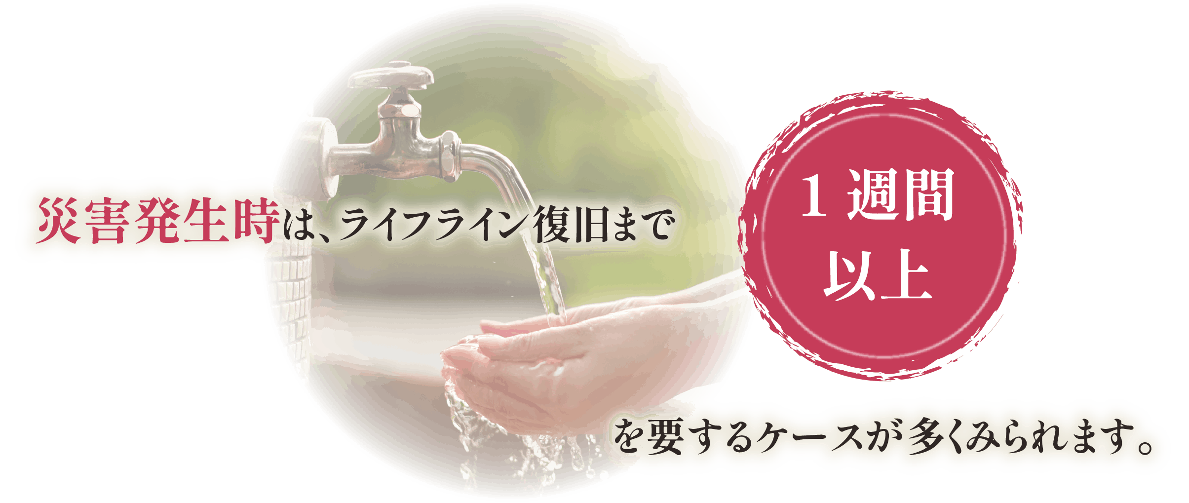 災害発生時は、ライフライン復旧まで1週間以上を要するケースが多くみられます。